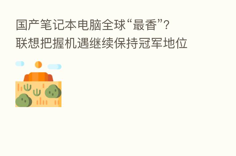 国产笔记本电脑全球“   香”？联想把握机遇继续保持冠军地位