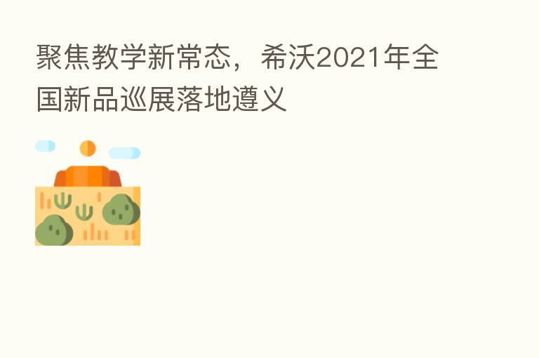 聚焦教学新常态,希沃2021年全国新品巡展落地遵义