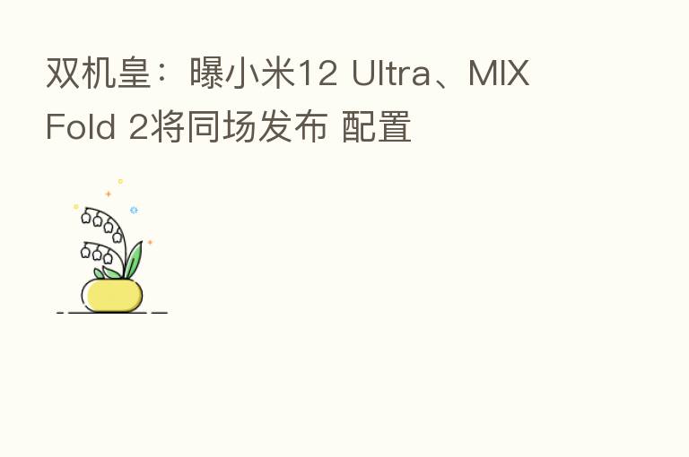 双机皇:曝小米12 Ultra、MIX Fold 2将同场发布 配置