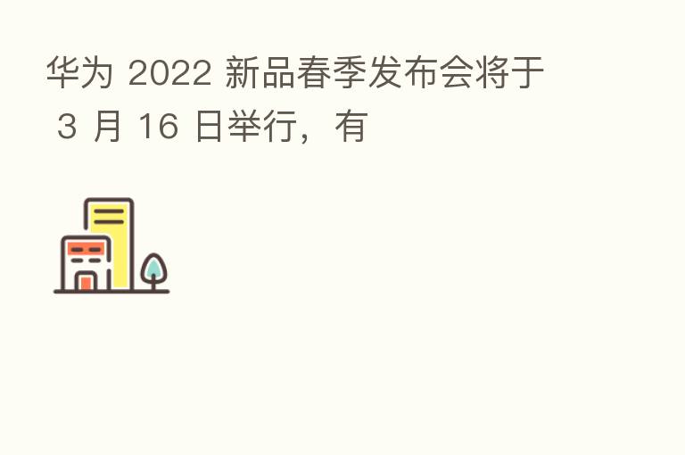 华为 2022 新品春季发布会将于 3 月 16 日举行,有