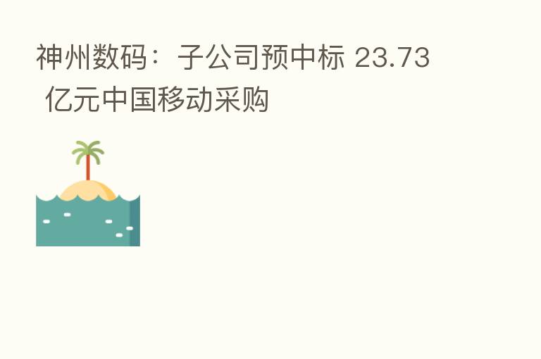 神州数码:子公司预中标 23.73 亿元中国移动采购