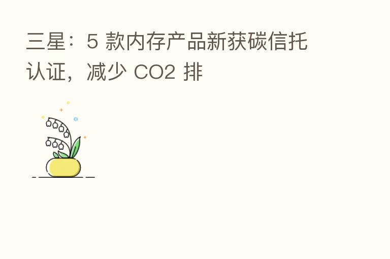 三星:5 款内存产品新获碳信托认证,减少 CO2 排