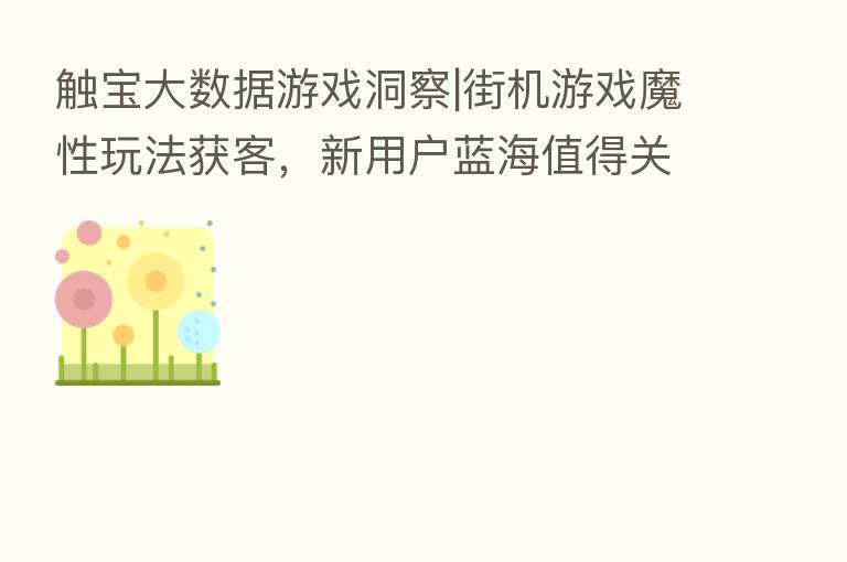 触宝大数据游戏洞察|街机游戏魔性玩法获客，新用户蓝海值得关注