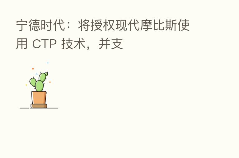 宁德时代：将授权现代摩比斯使用 CTP 技术，并支