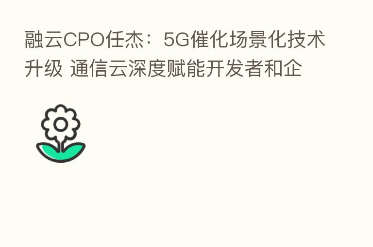 融云CPO任杰：5G催化场景化技术升级 通信云深度赋能开发者和企业