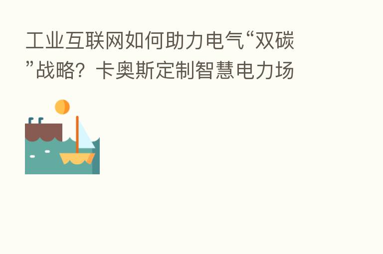 工业互联网如何助力电气“双碳”战略？卡奥斯定制智慧电力场景方案
