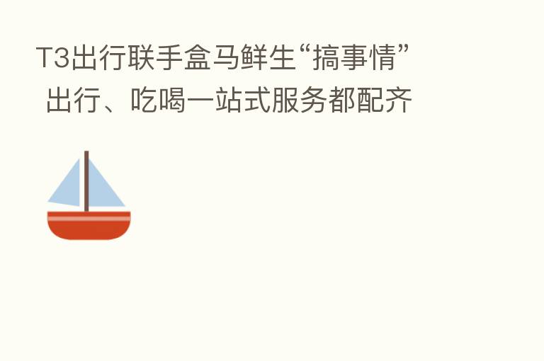 T3出行联手盒马鲜生“搞事情” 出行、吃喝一站式服务都配齐