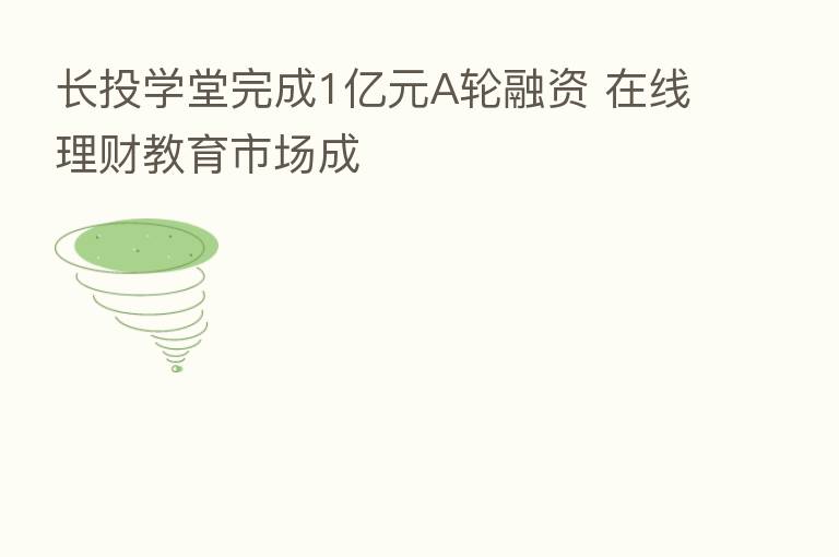 长投学堂完成1亿元A轮融资 在线理财教育市场成