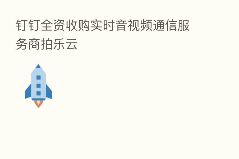 钉钉全资收购实时音视频通信服务商拍乐云