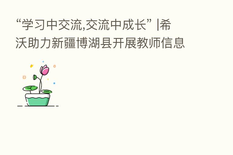 “学习中交流,交流中成长” |希沃助力新疆博湖县开展教师信息化能力培训