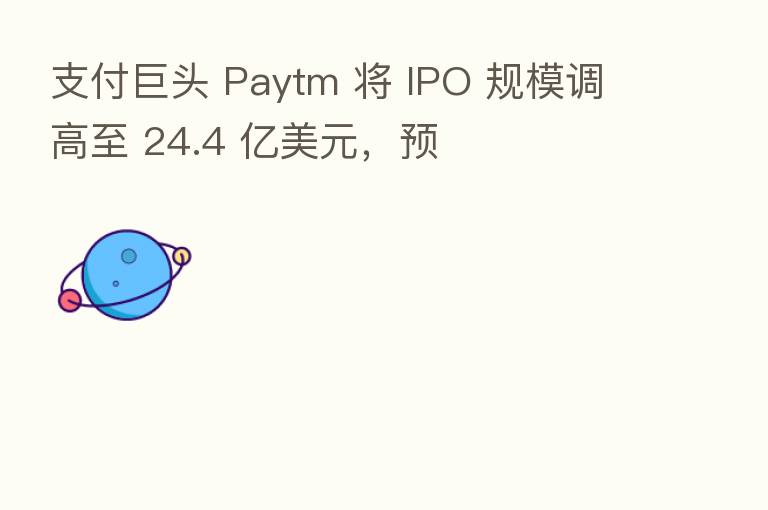 支付巨头 Paytm 将 IPO 规模调高至 24.4 亿美元,预