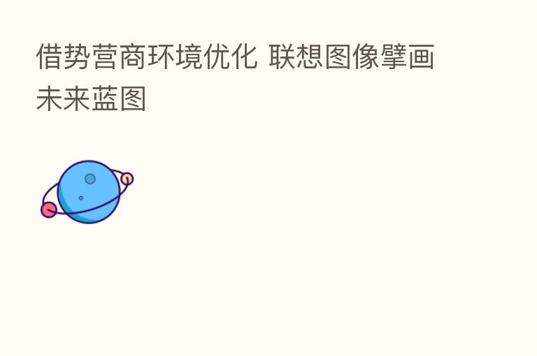 借势营商环境优化 联想图像擘画未来蓝图