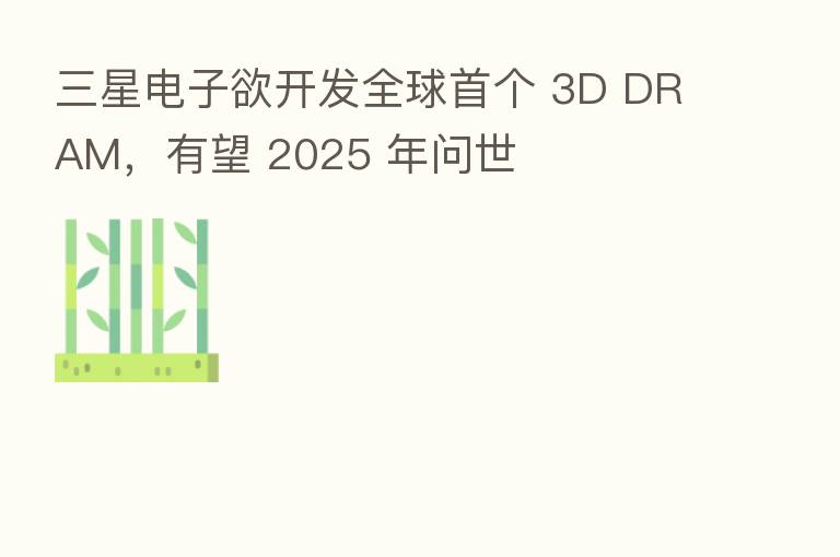 三星电子欲开发全球首个 3D DRAM，有望 2025 年问世