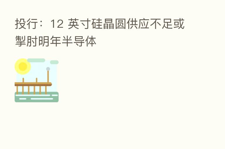 投行:12 英寸硅晶圆供应不足或掣肘明年半导体