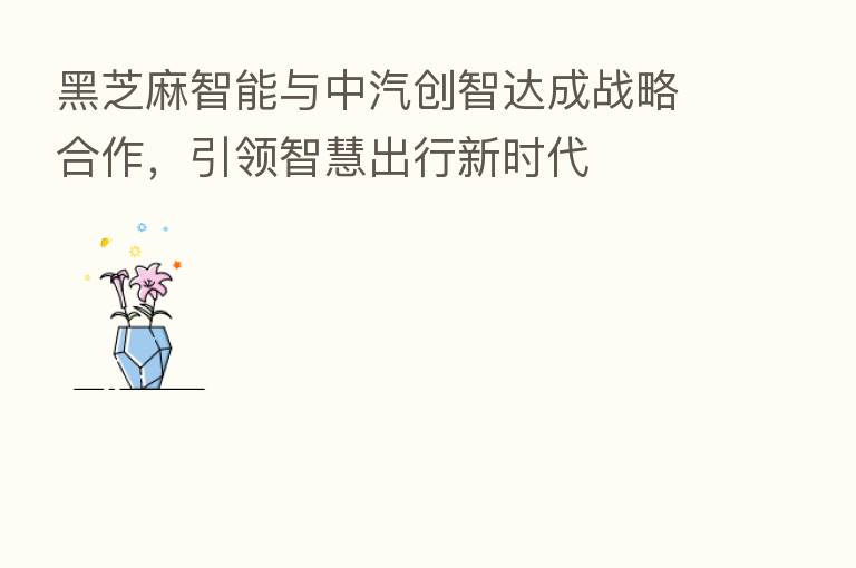黑芝麻智能与中汽创智达成战略合作,引领智慧出行新时代