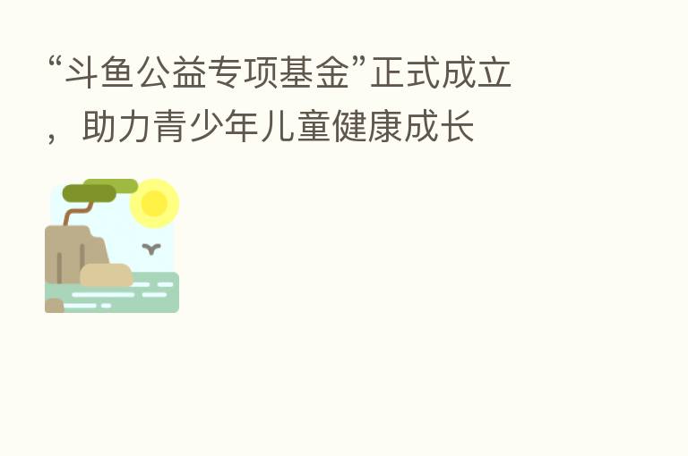 “斗鱼公益专项基金”正式成立,助力青少年儿童健康成长