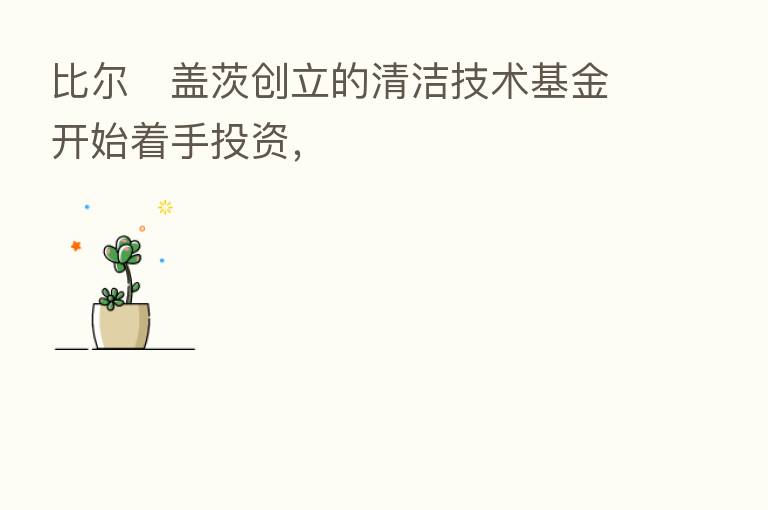 比尔・盖茨创立的清洁技术基金开始着手投资，