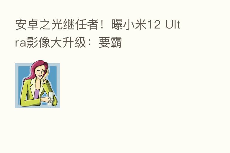 安卓之光继任者!曝小米12 Ultra影像大升级:要霸