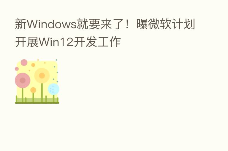 新Windows就要来了!曝微软计划开展Win12开发工作