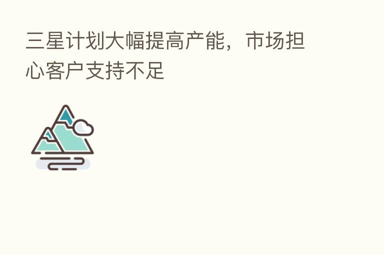 三星计划大幅提高产能,市场担心客户支持不足