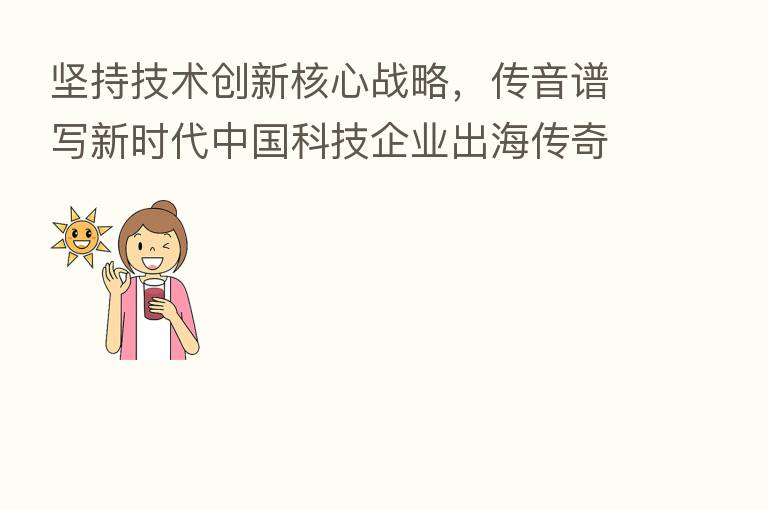 坚持技术创新核心战略,传音谱写新时代中国科技企业出海传奇