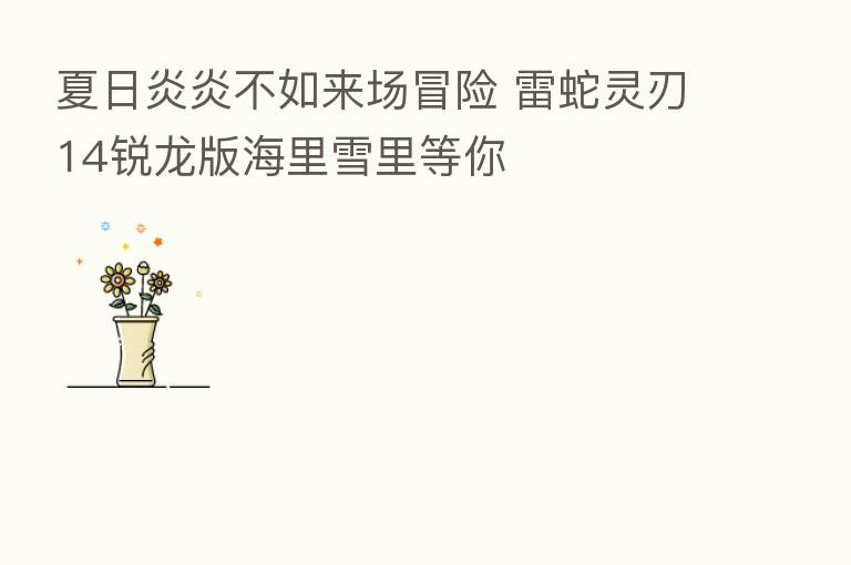 夏日炎炎不如来场冒险 雷蛇灵刃14锐龙版海里雪里等你