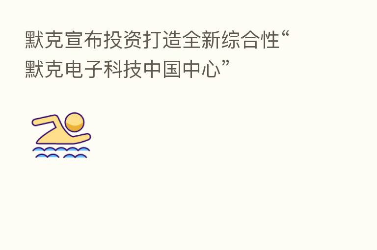 默克宣布投资打造全新综合性“默克电子科技中国中心”
