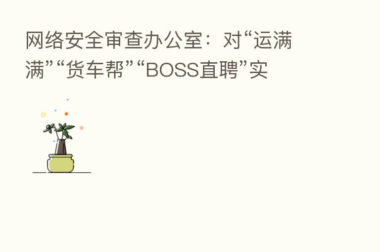 网络安全审查办公室：对“运满满”“货车帮”“BOSS直聘”实施网络安全审查