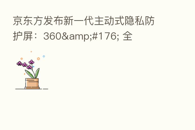 京东方发布新一代主动式隐私防护屏：360&#176; 全