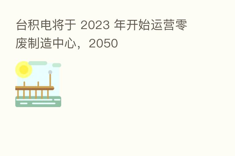 台积电将于 2023 年开始运营零废制造中心,2050