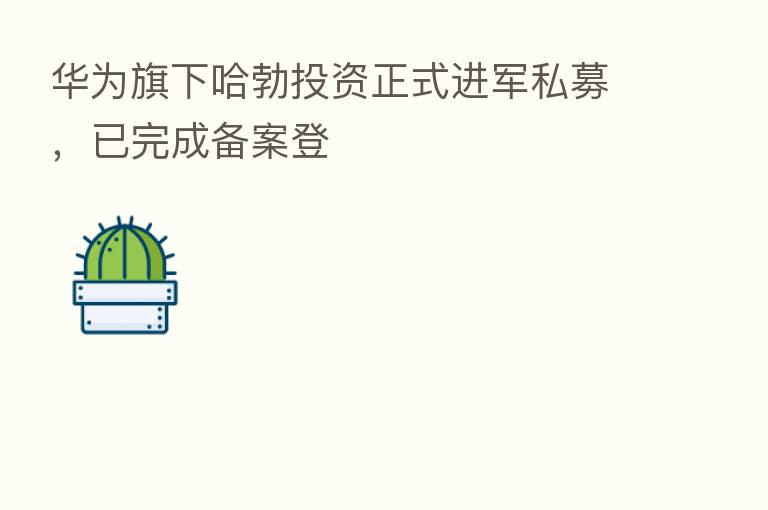 华为旗下哈勃投资正式进军私募，已完成备案登