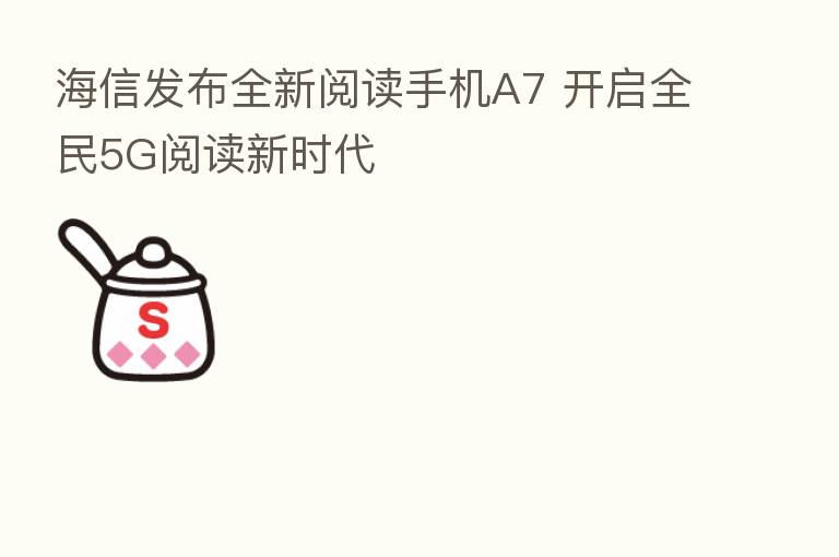 海信发布全新阅读手机A7 开启全民5G阅读新时代