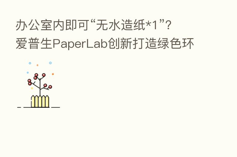 办公室内即可“无水造纸*1”?爱普生PaperLab创新打造绿色环保新模式