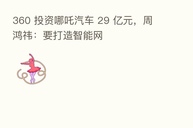 360 投资哪吒汽车 29 亿元，周鸿祎：要打造智能网