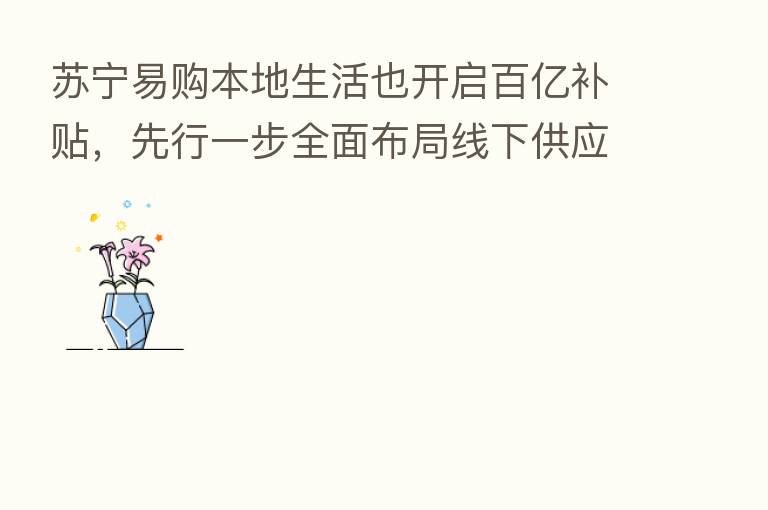 苏宁易购本地生活也开启百亿补贴,先行一步全面布局线下供应链