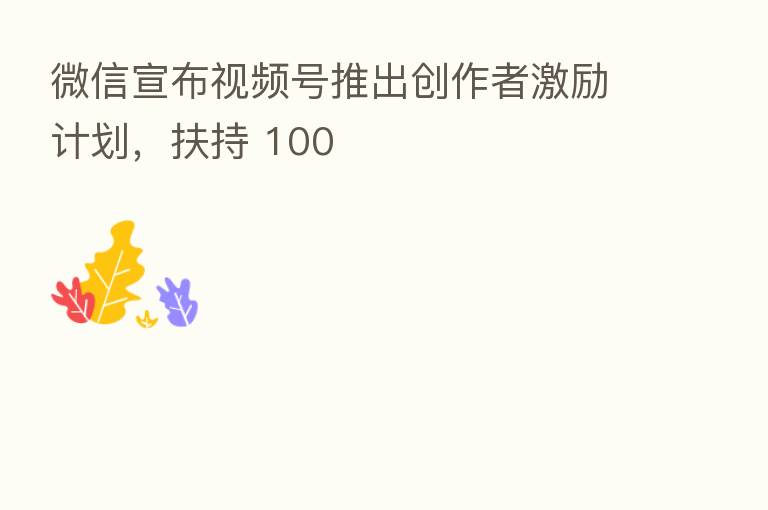 微信宣布视频号推出创作者激励计划，扶持 100
