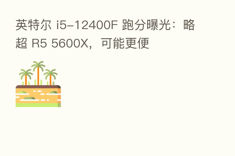 英特尔 i5-12400F 跑分曝光：略超 R5 5600X，可能更便