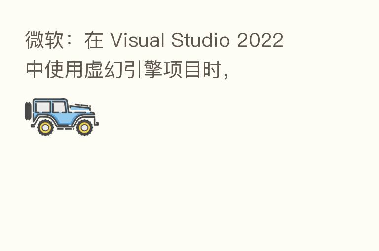 微软：在 Visual Studio 2022 中使用虚幻引擎项目时，
