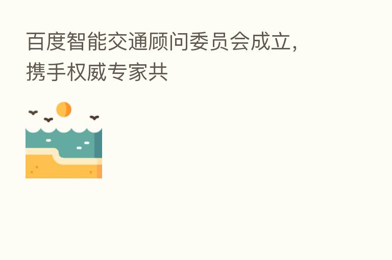 百度智能交通顾问委员会成立,携手权威专家共
