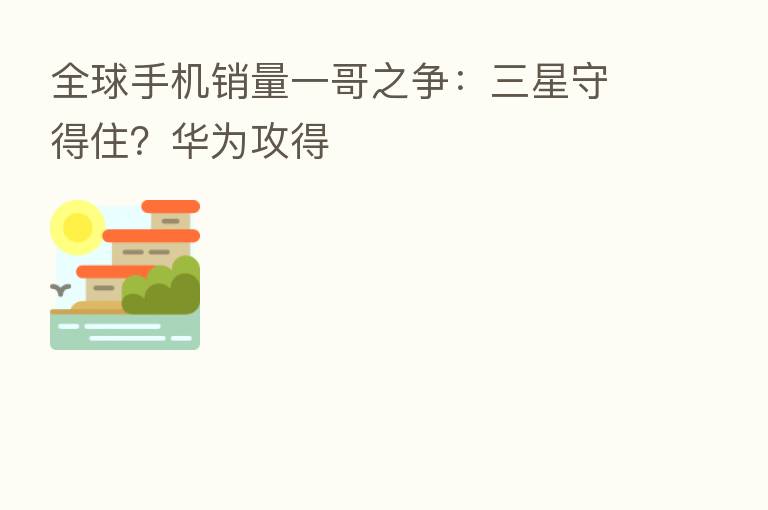 全球手机销量一哥之争:三星守得住?华为攻得