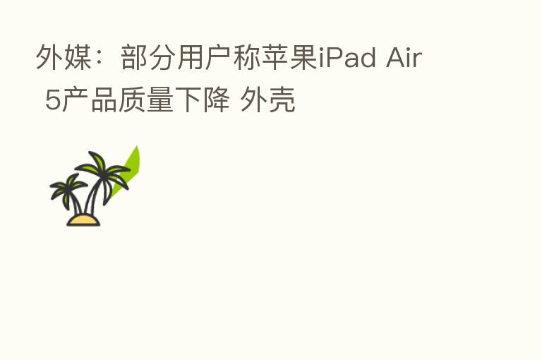 外媒:部分用户称苹果iPad Air 5产品质量下降 外壳