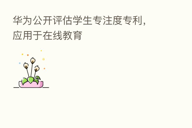 华为公开评估学生专注度专利，应用于在线教育