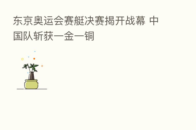 东京奥运会赛艇决赛揭开战幕 中国队斩获一金一铜