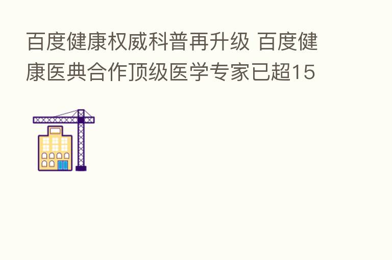 百度健康权威科普再升级 百度健康医典合作顶级医学专家已超1500人