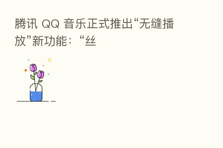 腾讯 QQ 音乐正式推出“无缝播放”新功能:“丝