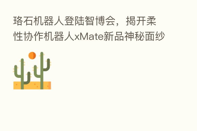 珞石机器人登陆智博会,揭开柔性协作机器人xMate新品神秘面纱