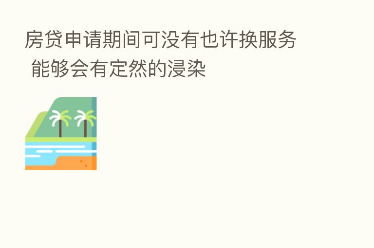 房贷申请期间可没有也许换服务 能够会有定然的浸染