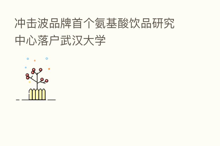 冲击波品牌首个氨基酸饮品研究中心落户武汉大学