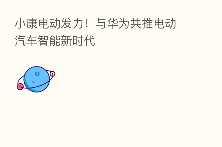 小康电动发力!与华为共推电动汽车智能新时代