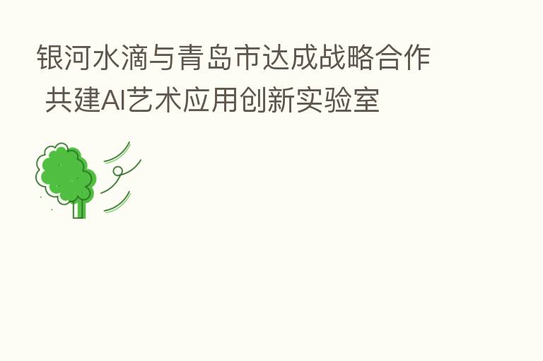 银河水滴与青岛市达成战略合作 共建AI艺术应用创新实验室